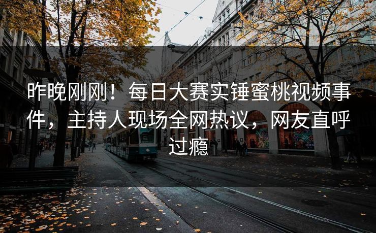 昨晚刚刚！每日大赛实锤蜜桃视频事件，主持人现场全网热议，网友直呼过瘾