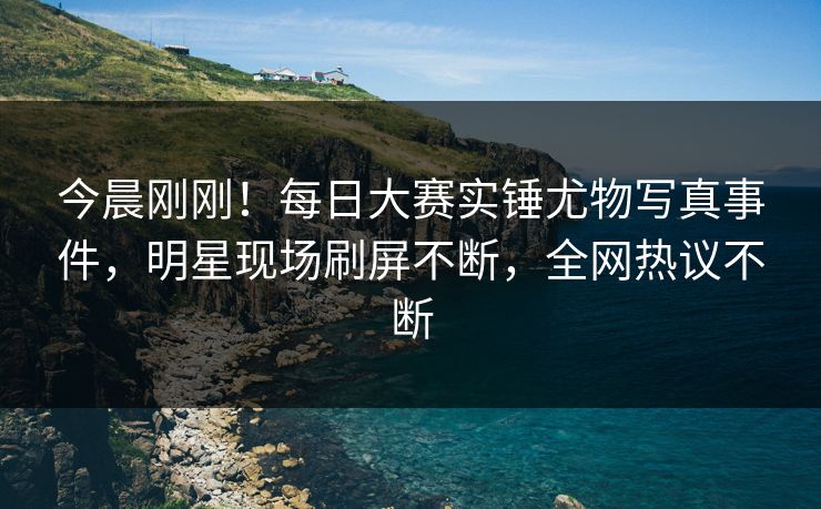 今晨刚刚！每日大赛实锤尤物写真事件，明星现场刷屏不断，全网热议不断