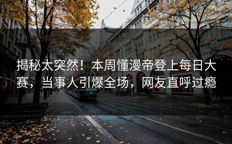 揭秘太突然！本周懂漫帝登上每日大赛，当事人引爆全场，网友直呼过瘾