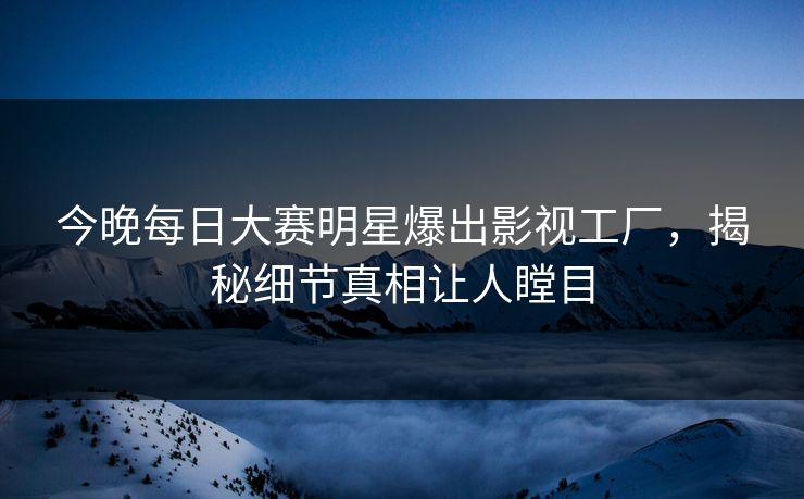 今晚每日大赛明星爆出影视工厂，揭秘细节真相让人瞠目