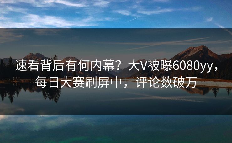 速看背后有何内幕？大V被曝6080yy，每日大赛刷屏中，评论数破万