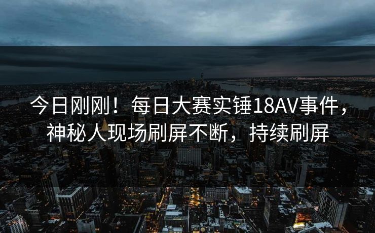 今日刚刚！每日大赛实锤18AV事件，神秘人现场刷屏不断，持续刷屏