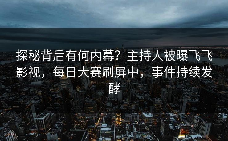 探秘背后有何内幕？主持人被曝飞飞影视，每日大赛刷屏中，事件持续发酵