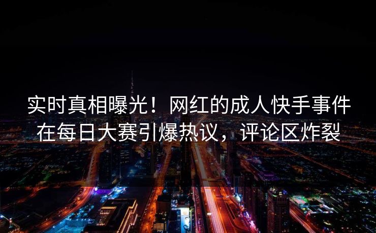 实时真相曝光！网红的成人快手事件在每日大赛引爆热议，评论区炸裂