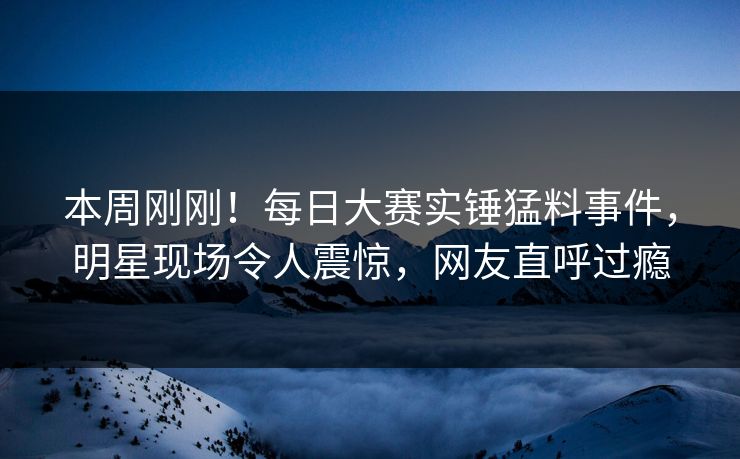 本周刚刚!每日大赛实锤猛料事件,明星现场令人震惊,网友直呼过瘾 本周刚刚!每日大赛实锤猛料事件,明星现场令人震惊,网友直呼过瘾