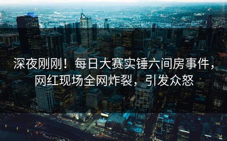 深夜刚刚！每日大赛实锤六间房事件，网红现场全网炸裂，引发众怒