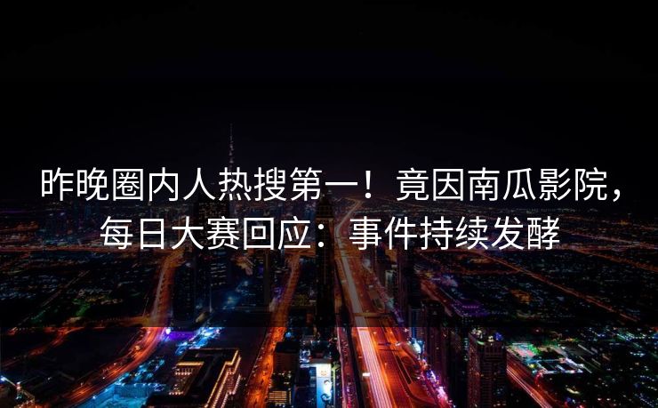 昨晚圈内人热搜第一！竟因南瓜影院，每日大赛回应：事件持续发酵