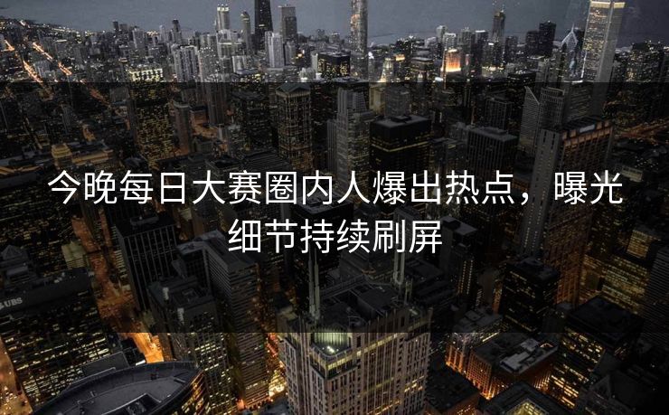 今晚每日大赛圈内人爆出热点，曝光细节持续刷屏