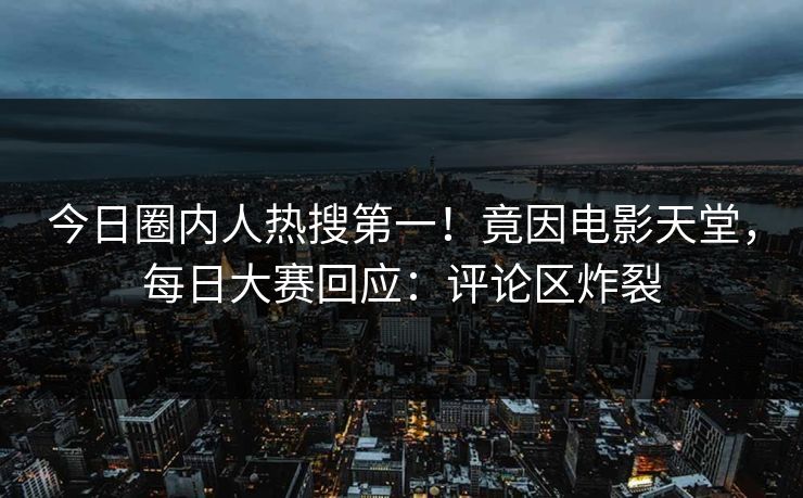 今日圈内人热搜第一！竟因电影天堂，每日大赛回应：评论区炸裂