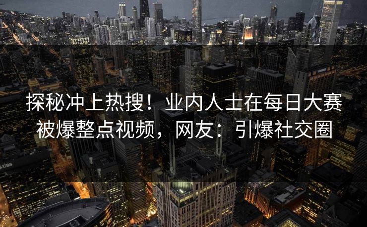 探秘冲上热搜！业内人士在每日大赛被爆整点视频，网友：引爆社交圈