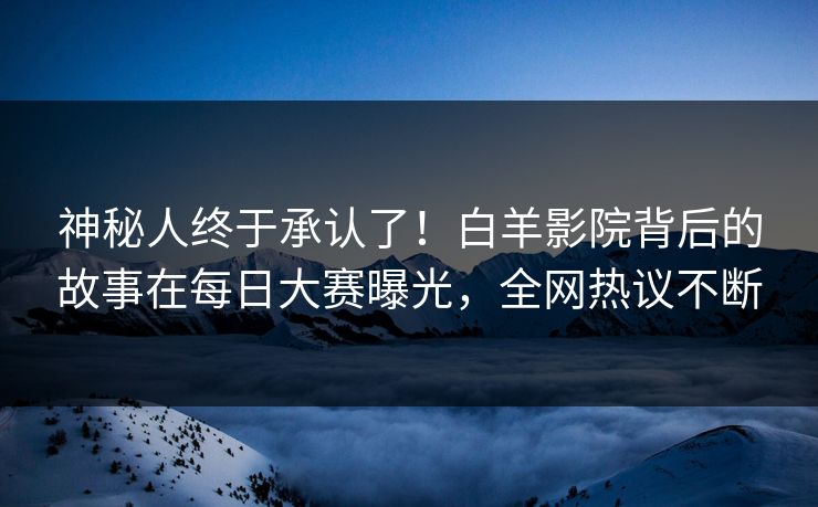 神秘人终于承认了！白羊影院背后的故事在每日大赛曝光，全网热议不断