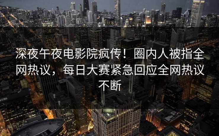 深夜午夜电影院疯传！圈内人被指全网热议，每日大赛紧急回应全网热议不断