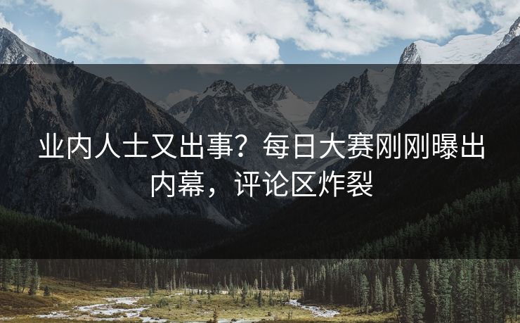 业内人士又出事？每日大赛刚刚曝出内幕，评论区炸裂