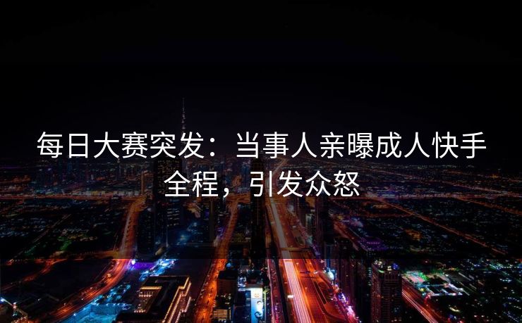 每日大赛突发：当事人亲曝成人快手全程，引发众怒