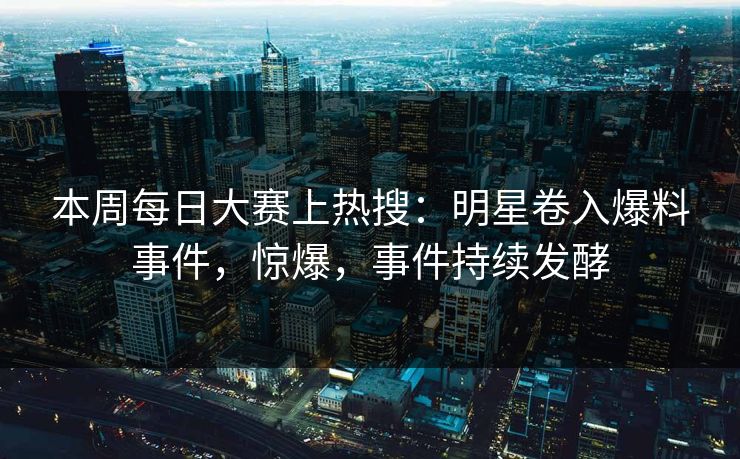 本周每日大赛上热搜：明星卷入爆料事件，惊爆，事件持续发酵
