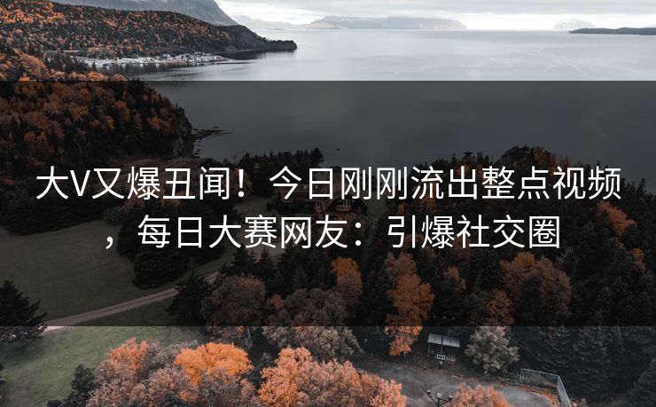 大V又爆丑闻！今日刚刚流出整点视频，每日大赛网友：引爆社交圈
