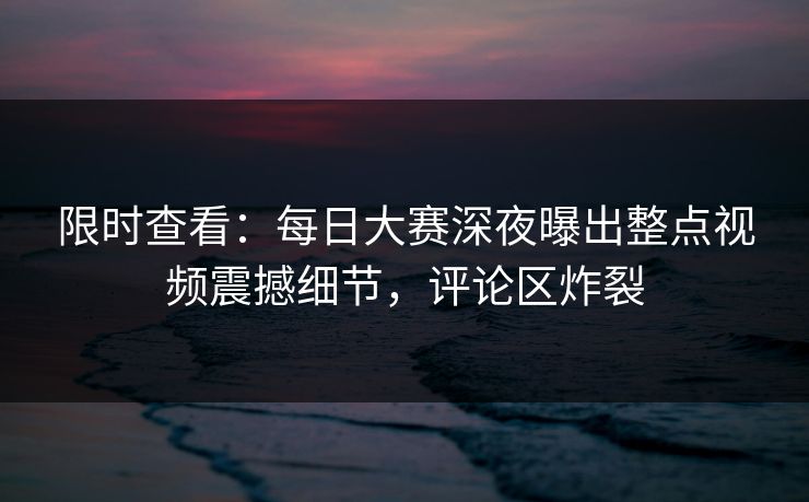 限时查看：每日大赛深夜曝出整点视频震撼细节，评论区炸裂