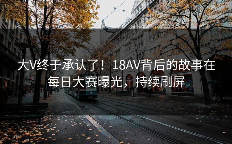 大V终于承认了！18AV背后的故事在每日大赛曝光，持续刷屏
