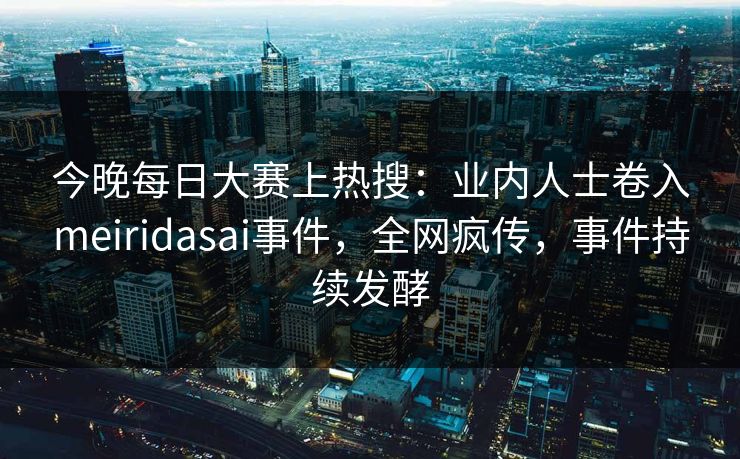 今晚每日大赛上热搜：业内人士卷入meiridasai事件，全网疯传，事件持续发酵
