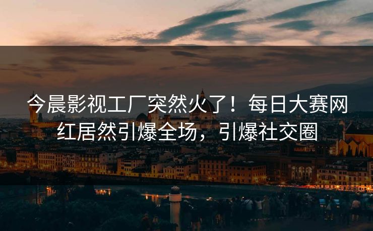 今晨影视工厂突然火了！每日大赛网红居然引爆全场，引爆社交圈