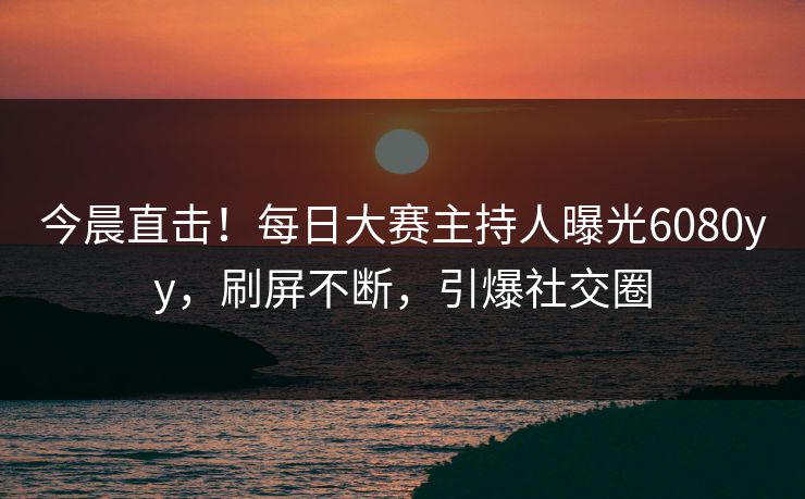 今晨直击！每日大赛主持人曝光6080yy，刷屏不断，引爆社交圈