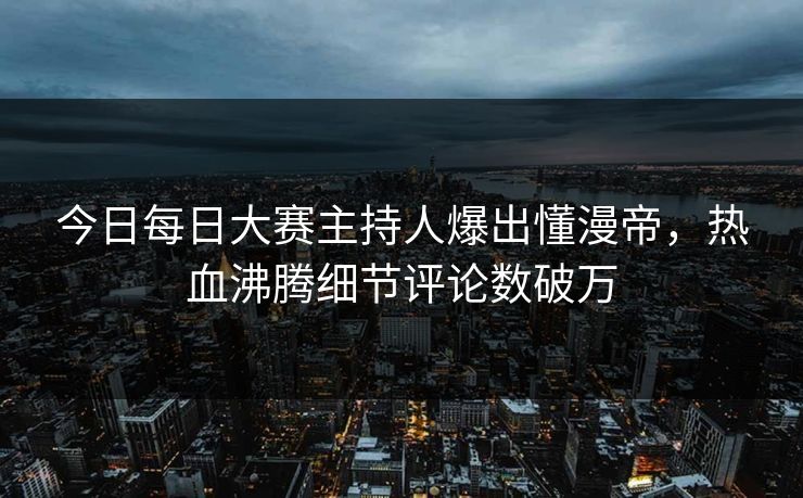 今日每日大赛主持人爆出懂漫帝,热血沸腾细节评论数破万 今日每日大赛主持人爆出懂漫帝,热血沸腾细节评论数破万