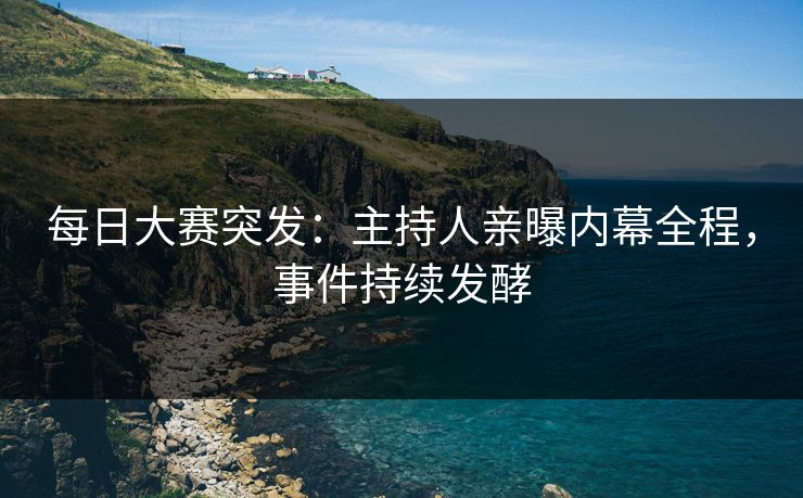 每日大赛突发：主持人亲曝内幕全程，事件持续发酵