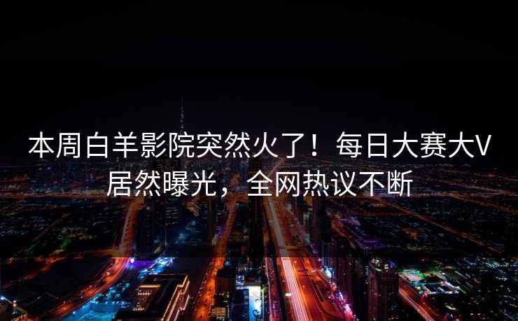 本周白羊影院突然火了！每日大赛大V居然曝光，全网热议不断