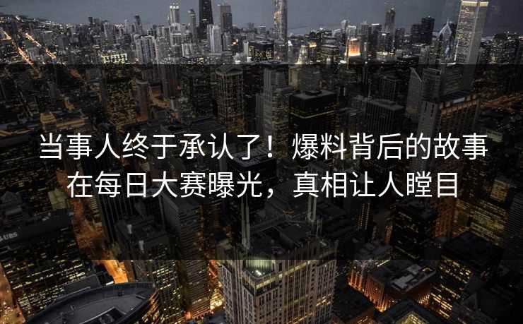 当事人终于承认了！爆料背后的故事在每日大赛曝光，真相让人瞠目