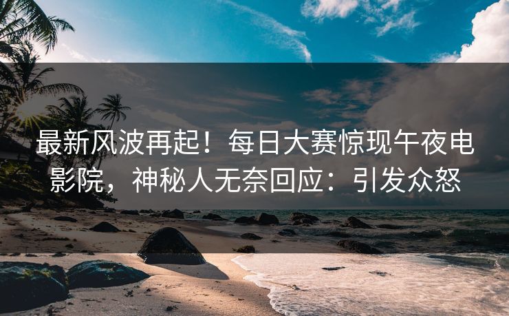 最新风波再起！每日大赛惊现午夜电影院，神秘人无奈回应：引发众怒