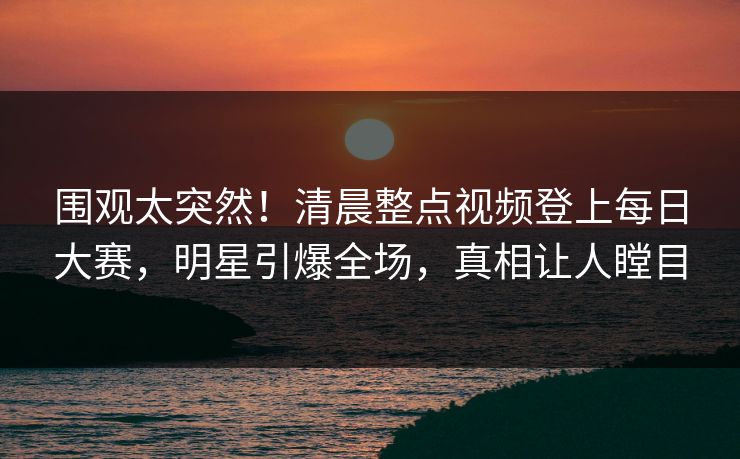 围观太突然！清晨整点视频登上每日大赛，明星引爆全场，真相让人瞠目