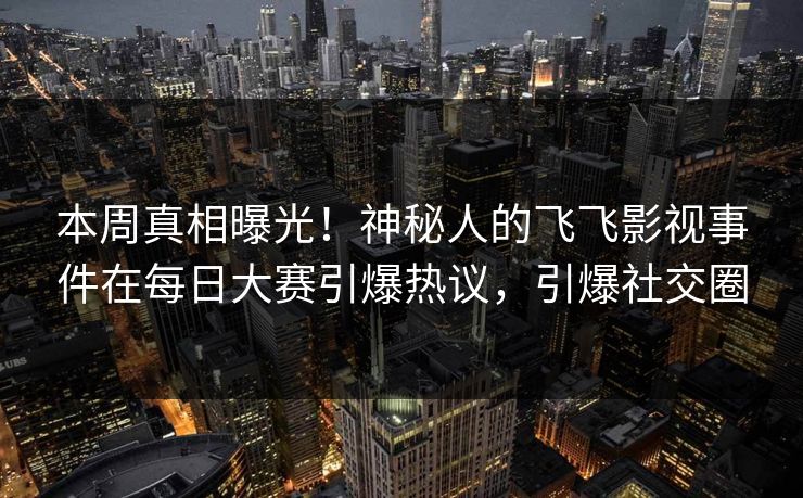 本周真相曝光！神秘人的飞飞影视事件在每日大赛引爆热议，引爆社交圈