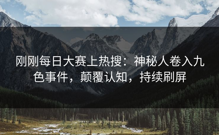 刚刚每日大赛上热搜：神秘人卷入九色事件，颠覆认知，持续刷屏
