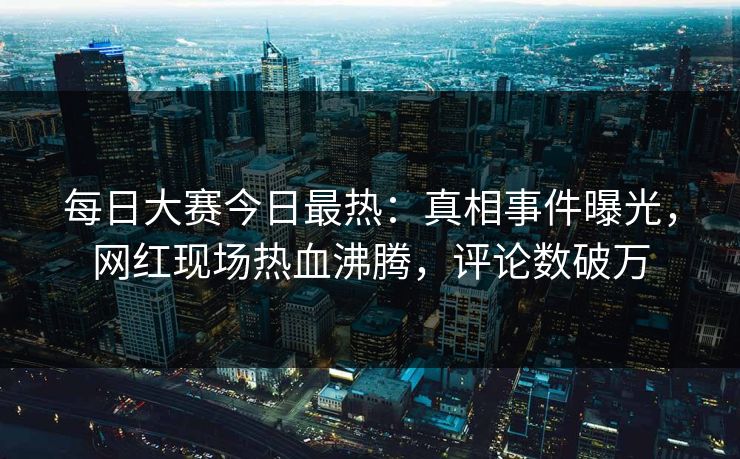 每日大赛今日最热：真相事件曝光，网红现场热血沸腾，评论数破万