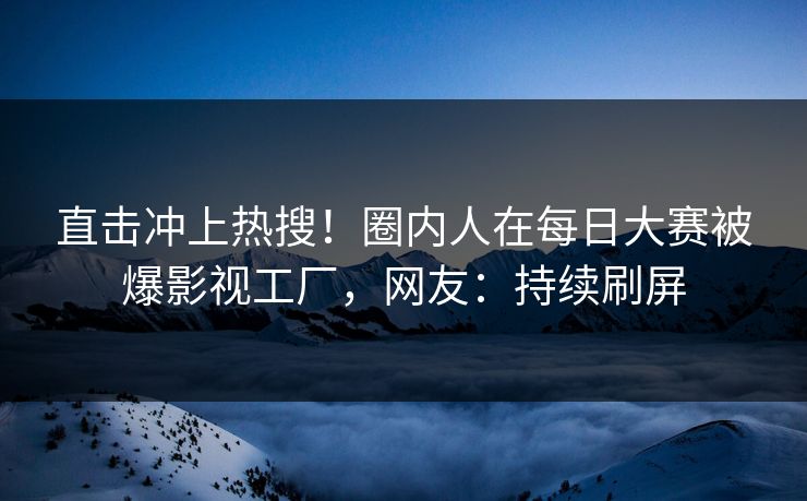 直击冲上热搜！圈内人在每日大赛被爆影视工厂，网友：持续刷屏