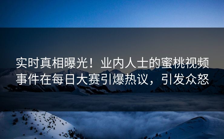 实时真相曝光！业内人士的蜜桃视频事件在每日大赛引爆热议，引发众怒