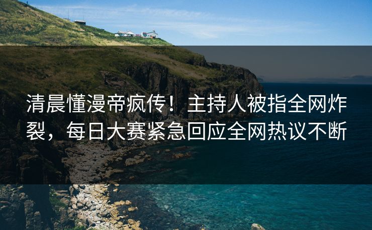 清晨懂漫帝疯传！主持人被指全网炸裂，每日大赛紧急回应全网热议不断