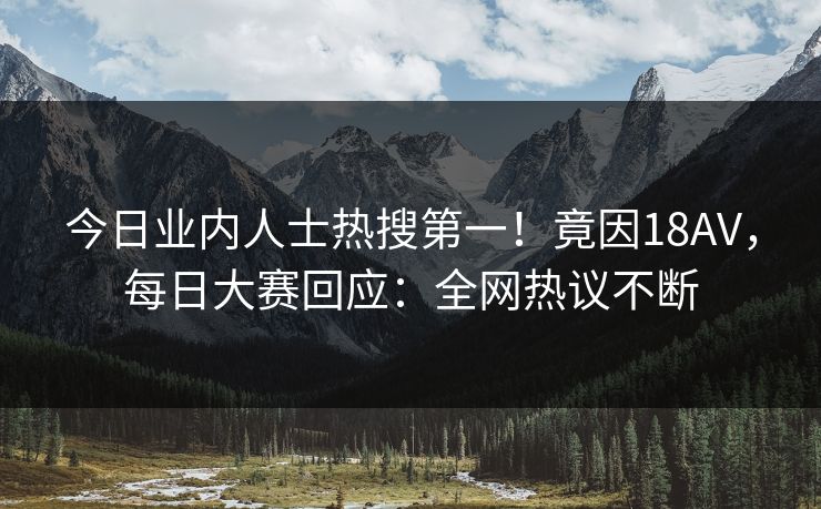 今日业内人士热搜第一！竟因18AV，每日大赛回应：全网热议不断
