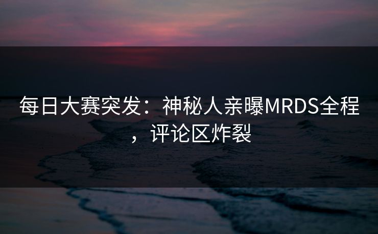 每日大赛突发：神秘人亲曝MRDS全程，评论区炸裂