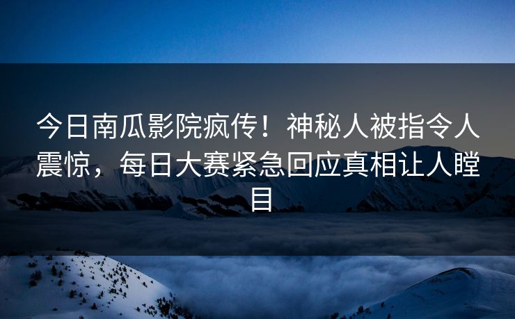 今日南瓜影院疯传！神秘人被指令人震惊，每日大赛紧急回应真相让人瞠目