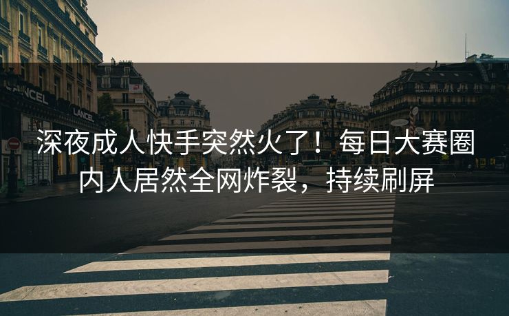 深夜成人快手突然火了！每日大赛圈内人居然全网炸裂，持续刷屏