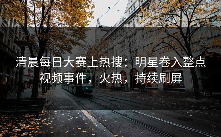 清晨每日大赛上热搜：明星卷入整点视频事件，火热，持续刷屏