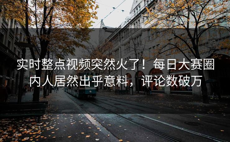 实时整点视频突然火了！每日大赛圈内人居然出乎意料，评论数破万