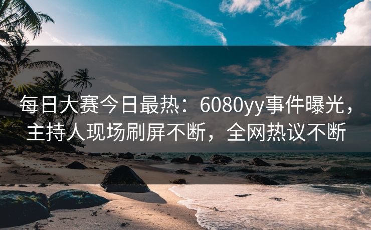 每日大赛今日最热：6080yy事件曝光，主持人现场刷屏不断，全网热议不断