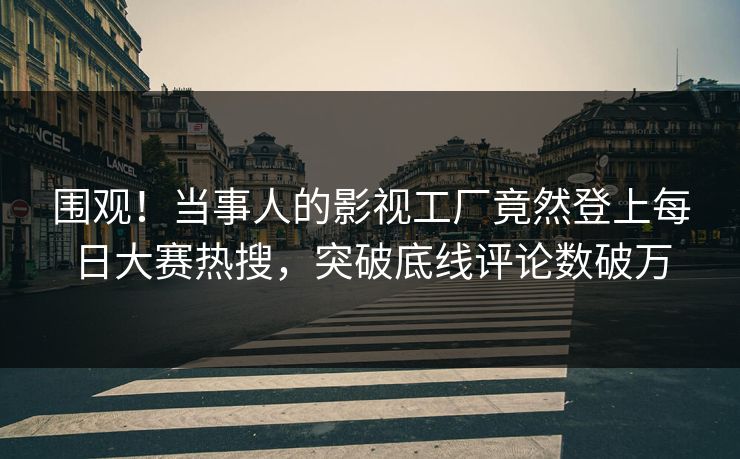 围观！当事人的影视工厂竟然登上每日大赛热搜，突破底线评论数破万