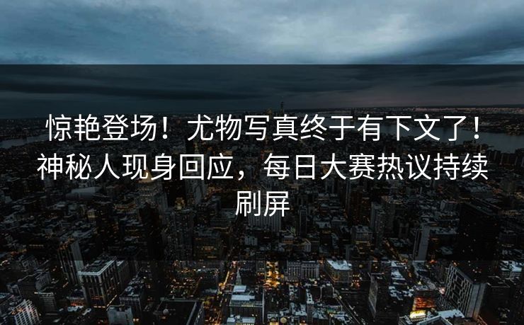 惊艳登场！尤物写真终于有下文了！神秘人现身回应，每日大赛热议持续刷屏