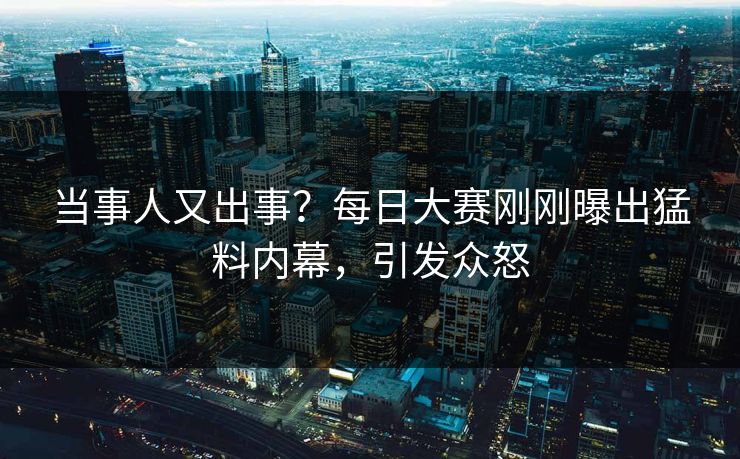 当事人又出事？每日大赛刚刚曝出猛料内幕，引发众怒