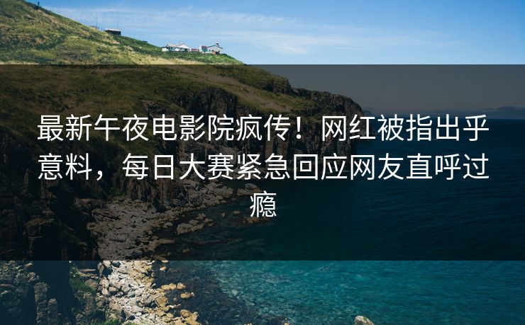 最新午夜电影院疯传！网红被指出乎意料，每日大赛紧急回应网友直呼过瘾