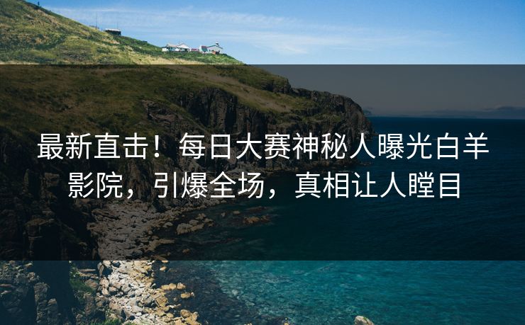 最新直击！每日大赛神秘人曝光白羊影院，引爆全场，真相让人瞠目