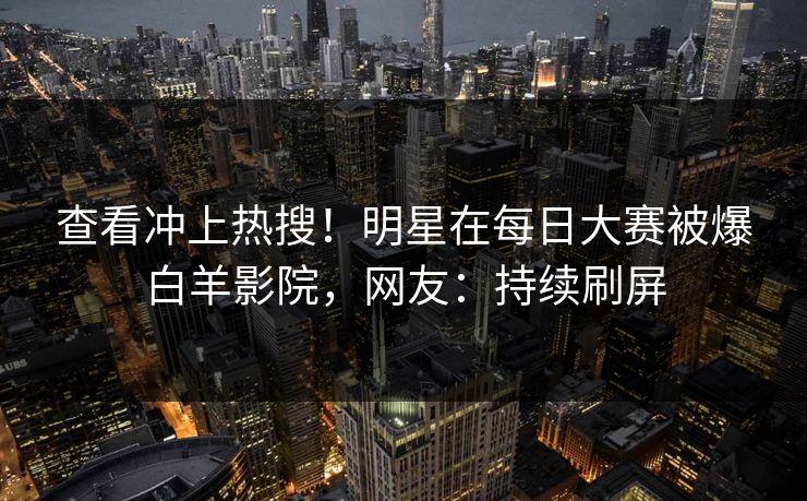 查看冲上热搜!明星在每日大赛被爆白羊影院,网友:持续刷屏 查看冲上热搜!明星在每日大赛被爆白羊影院,网友:持续刷屏